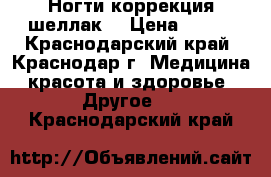 Ногти!коррекция!шеллак. › Цена ­ 400 - Краснодарский край, Краснодар г. Медицина, красота и здоровье » Другое   . Краснодарский край